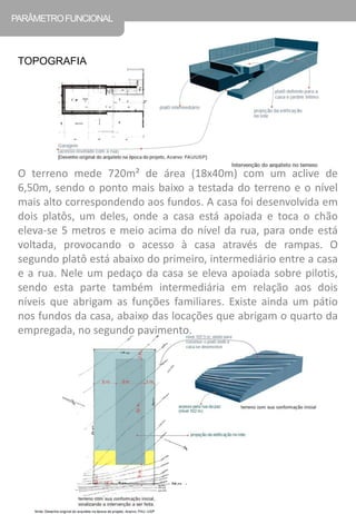 O terreno mede 720m² de área (18x40m) com um aclive de 6,50m, sendo o ponto mais baixo a testada do terreno e o nível mais alto correspondendo aos fundos. A casa foi desenvolvida em dois platôs, um deles, onde a casa está apoiada e toca o chão eleva-se 5 metros e meio acima do nível da rua, para onde está voltada, provocando o acesso à casa através de rampas. O segundo platô está abaixo do primeiro, intermediário entre a casa e a rua. Nele um pedaço da casa se eleva apoiada sobre pilotis, sendo esta parte também intermediária em relação aos dois níveis que abrigam as funções familiares. Existe ainda um pátio nos fundos da casa, abaixo das locações que abrigam o quarto da empregada, no segundo pavimento. 
PARÂMETRO FUNCIONAL 
TOPOGRAFIA  