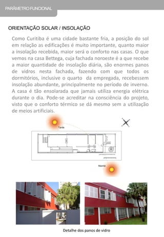 Como Curitiba é uma cidade bastante fria, a posição do sol em relação as edificações é muito importante, quanto maior a insolação recebida, maior será o conforto nas casas. O que vemos na casa Bettega, cuja fachada noroeste é a que recebe a maior quantidade de insolação diária, são enormes panos de vidros nesta fachada, fazendo com que todos os dormitórios, inclusive o quarto da empregada, recebessem insolação abundante, principalmente no período de inverno. A casa é tão ensolarada que jamais utiliza energia elétrica durante o dia. Pode-se acreditar na consciência do projeto, visto que o conforto térmico se dá mesmo sem a utilização de meios artificiais. 
PARÂMETRO FUNCIONAL 
ORIENTAÇÃO SOLAR / INSOLAÇÃO 
Detalhe dos panos de vidro  
