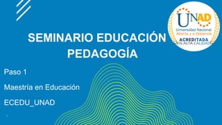 SEMINARIO EDUCACIÓN Y
PEDAGOGÍA
Paso 1
Maestría en Educación
ECEDU_UNAD
1
 
