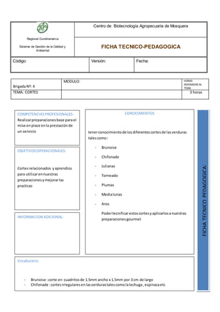 Regional Cundinamarca
Sistema de Gestión de la Calidad y
Ambiental
Centro de Biotecnología Agropecuaria de Mosquera
FICHA TECNICO-PEDAGOGICA
Código: Versión: Fecha:
BrigadaNº: 4
MODULO: HORAS
ASIGNADAS AL
TEMA
TEMA: CORTES 3 horas
OBJETIVOSOPERACIONALES:
Cortesrelacionados yaprendios
para utilizarennuestras
preparacionesymejorarlas
practicas
COMPETENCIASPROFESIONALES:
Realizarpreparacionesbase parael
mise enplace enla prestaciónde
un servicio
CONOCIMIENTOS
tenerconocimientode losdiferentescortesde lasverduras
talescomo:
- Brunoise
- Chifonade
- Julianas
- Torneado
- Plumas
- Medialunas
- Aros
Podertecnificarestoscortesyaplicarlosanuestras
preparacionesgourmet
FICHATECNICOPEDAGOGICA:
Vocabulario:
- Brunoise :corte en cuadritosde 1.5mm ancho x 1.5mm por 3 cm de largo
- Chifonade :cortesirregularesenlasverdurastalescomolalechuga,espinacaetc
INFORMACION ADICIONAL:
 