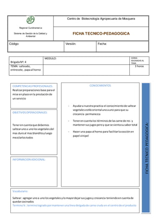Regional Cundinamarca
Sistema de Gestión de la Calidad y
Ambiental
Centro de Biotecnología Agropecuaria de Mosquera
FICHA TECNICO-PEDAGOGICA
Código: Versión: Fecha:
BrigadaNº: 4
MODULO: HORAS
ASIGNADAS AL
TEMA
TEMA: salteado,
entrecote, papaal horno
3 horas
OBJETIVOSOPERACIONALES:
Tenerencuentaque debemos
saltearunoa unolosvegetalesdel
mas duroal mas blanditoyluego
mezclarlostodos
COMPETENCIASPROFESIONALES:
Realizarpreparacionesbase parael
mise enplace enla prestaciónde
un servicio
CONOCIMIENTOS
- Ayudara nuestrapractica el conocimientode saltear
vegetalesestiloorientalunoauno para que su
crocancia permanezca
- Tenerencuentalos términosde lascarne de res y
mantenersusjugosperoy que se sientasusabor total
- Hacer una papa al horno para facilitarlacocciónen
papel vinipel
FICHATECNICOPEDAGOGICA:
Vocabulario:
Saltear: agregar unoa unolosvegetalesylomayordejarsusjugosy crocancia teniendoencuentade
quedarcocinados
Termino¾ : terminologradopormantenerunalíneadelgadade carne cruda en el centrode el producto
INFORMACION ADICIONAL:
 
