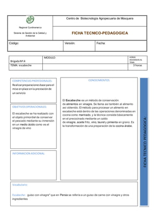 Regional Cundinamarca
Sistema de Gestión de la Calidad y
Ambiental
Centro de Biotecnología Agropecuaria de Mosquera
FICHA TECNICO-PEDAGOGICA
Código: Versión: Fecha:
BrigadaNº:4
MODULO: HORAS
ASIGNADAS AL
TEMA
TEMA: escabeche 3 horas
OBJETIVOSOPERACIONALES:
El escabeche se ha realizado con
el objeto primordial de conservar
el pescado mediante su inmersión
en un medio ácido como es el
vinagre de vino
COMPETENCIASPROFESIONALES:
Realizarpreparacionesbase parael
mise enplace enla prestaciónde
un servicio
CONOCIMIENTOS
El Escabeche es un método de conservación
de alimentos en vinagre. Se llama así también al alimento
así obtenido. El método para procesar un alimento en
escabeche está dentro de las operaciones denominadas en
cocina como marinado, y la técnica consiste básicamente
en el precocinado mediante un caldo
de vinagre, aceite frito, vino, laurel y pimienta en grano. Es
la transformación de una preparación de la cocina árabe.
FICHATECNICOPEDAGOGICA:
Vocabulario:
Escabeche : guiso con vinagre" que en Persia se refería a un guiso de carne con vinagre y otros
ingredientes
INFORMACION ADICIONAL:
 