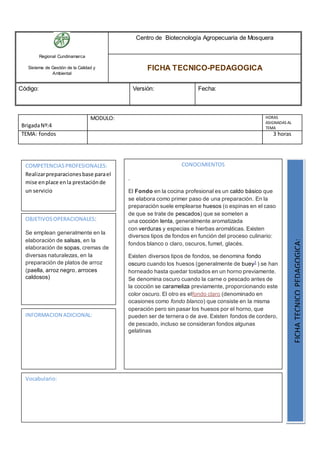 Regional Cundinamarca
Sistema de Gestión de la Calidad y
Ambiental
Centro de Biotecnología Agropecuaria de Mosquera
FICHA TECNICO-PEDAGOGICA
Código: Versión: Fecha:
BrigadaNº:4
MODULO: HORAS
ASIGNADAS AL
TEMA
TEMA: fondos 3 horas
OBJETIVOSOPERACIONALES:
Se emplean generalmente en la
elaboración de salsas, en la
elaboración de sopas, cremas de
diversas naturalezas, en la
preparación de platos de arroz
(paella, arroz negro, arroces
caldosos)
COMPETENCIASPROFESIONALES:
Realizarpreparacionesbase parael
mise enplace enla prestaciónde
un servicio
CONOCIMIENTOS
.
El Fondo en la cocina profesional es un caldo básico que
se elabora como primer paso de una preparación. En la
preparación suele emplearse huesos (o espinas en el caso
de que se trate de pescados) que se someten a
una cocción lenta, generalmente aromatizada
con verduras y especias e hierbas aromáticas. Existen
diversos tipos de fondos en función del proceso culinario:
fondos blanco o claro, oscuros, fumet, glacés.
Existen diversos tipos de fondos, se denomina fondo
oscuro cuando los huesos (generalmente de buey1
) se han
horneado hasta quedar tostados en un horno previamente.
Se denomina oscuro cuando la carne o pescado antes de
la cocción se carameliza previamente, proporcionando este
color oscuro. El otro es elfondo claro (denominado en
ocasiones como fondo blanco) que consiste en la misma
operación pero sin pasar los huesos por el horno, que
pueden ser de ternera o de ave. Existen fondos de cordero,
de pescado, incluso se consideran fondos algunas
gelatinas
FICHATECNICOPEDAGOGICA:
Vocabulario:
INFORMACION ADICIONAL:
 