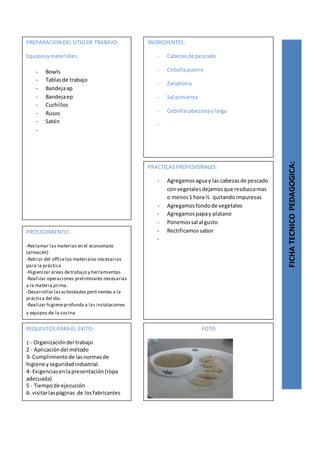 PREPARACION DELSITIODE TRABAJO:
Equiposymateriales:
- Bowls
- Tablasde trabajo
- Bandejaap
- Bandejaep
- Cuchillos
- Rusos
- Satén
-
FICHATECNICOPEDAGOGICA:
INGREDIENTES:
- Cabezasde pescado
- Cebollapuerro
- Zanahoria
- Sal pimienta
- Cebollacabezonaylarga
-
PROCEDIMIENTO:
-Reclamar las materias en el economato
(almacén)
-Retirar del officelos materiales necesarios
para la práctica
-Higienizar áreas detrabajo y herramientas.
-Realizar operaciones preliminares necesarias
a la materia prima.
-Desarrollar lasactividades pertinentes a la
práctica del día.
-Realizar higieneprofunda a las instalaciones
y equipos de la cocina
REQUISITOSPARA EL ÉXITO:
1 - Organizacióndel trabajo
2 - Aplicacióndel método
3- Cumplimientode lasnormasde
higiene yseguridadindustrial.
4- Exigenciasenlapresentación(ropa
adecuada)
5 - Tiempode ejecución
6- visitarlaspáginas de losfabricantes
FOTO
PRACTICASPROFESIONALES:
- Agregamosaguay las cabezasde pescado
con vegetalesdejamosque resduscamas
o menos1 hora ½ quitandoimpuresas
- Agregamosfondode vegetales
- Agregamospapay platano
- Ponemossal al gusto
- Rectificamossabor
-
 