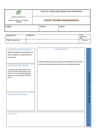 Regional Cundinamarca
Sistema de Gestión de la Calidad y
Ambiental
Centro de Biotecnología Agropecuaria de Mosquera
FICHA TECNICO-PEDAGOGICA
Código: Versión: Fecha:
BrigadaNº:4 MODULO: HORAS
ASIGNADAS AL
TEMA
TEMA: Galantinas 3 horas
OBJETIVOSOPERACIONALES:
Las galantinas pueden estar mas o
menos cuando su temperatura este
entre 70° a 72° o también podemos
saber en un tiempo determinado de
30min
COMPETENCIASPROFESIONALES:
Realizarpreparacionesbase parael
mise enplace enla prestaciónde
un servicio
CONOCIMIENTOS
Practica intersante que se sacade un embutidoconunafarsa
echa con huevocremade leche yla carne salpimentamos
FICHATECNICOPEDAGOGICA:
Vocabulario:
INFORMACION ADICIONAL:
 