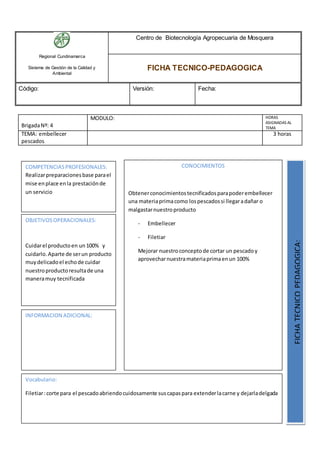 Regional Cundinamarca
Sistema de Gestión de la Calidad y
Ambiental
Centro de Biotecnología Agropecuaria de Mosquera
FICHA TECNICO-PEDAGOGICA
Código: Versión: Fecha:
BrigadaNº: 4
MODULO: HORAS
ASIGNADAS AL
TEMA
TEMA: embellecer
pescados
3 horas
OBJETIVOSOPERACIONALES:
Cuidarel productoen un100% y
cuidarlo.Aparte de serun producto
muydelicadoel echode cuidar
nuestroproductoresultade una
maneramuy tecnificada
COMPETENCIASPROFESIONALES:
Realizarpreparacionesbase parael
mise enplace enla prestaciónde
un servicio
CONOCIMIENTOS
Obtenerconocimientostecnificadosparapoderembellecer
una materiaprimacomo lospescadossi llegaradañar o
malgastarnuestroproducto
- Embellecer
- Filetiar
Mejorar nuestroconceptode cortar un pescadoy
aprovecharnuestramateriaprimaenun 100%
FICHATECNICOPEDAGOGICA:
Vocabulario:
Filetiar:corte para el pescadoabriendocuidosamente suscapaspara extenderlacarne y dejarladelgada
INFORMACION ADICIONAL:
 