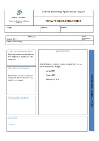 Regional Cundinamarca
Sistema de Gestión de la Calidad y
Ambiental
Centro de Biotecnología Agropecuaria de Mosquera
FICHA TECNICO-PEDAGOGICA
Código: Versión: Fecha:
BrigadaNº: 4
MODULO: HORAS
ASIGNADAS AL
TEMA
TEMA: salsachutney
OBJETIVOSOPERACIONALES:
Saber realizar una salsa y conocer el
punto exacto tipo mermelada ni muy
liquida ni muy espesa
COMPETENCIASPROFESIONALES:
Realizarpreparacionesbase parael
mise enplace enla prestaciónde
un servicio
CONOCIMIENTOS
Salsaderivarade un sabor amargo(vinagre) peroconun
toque dulce sabora mango
- Mango 100%
- Vinagre 20%
- Sal pimienta10 %
FICHATECNICOPEDAGOGICA:
Vocabulario:
Chutney:
INFORMACION ADICIONAL:
 