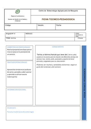 Regional Cundinamarca
Sistema de Gestión de la Calidad y
Ambiental
Centro de Biotecnología Agropecuaria de Mosquera
FICHA TECNICO-PEDAGOGICA
Código: Versión: Fecha:
BrigadaNº: 4 MODULO: HORAS
ASIGNADAS AL
TEMA
TEMA: terrina 3 horas
OBJETIVOSOPERACIONALES:
Aprovecharal máximoel producto
de carne y pescadoy sabersazonar
y aprendera utilizarnuestra
materiaprima
COMPETENCIASPROFESIONALES:
Realizarpreparacionesbase parael
mise enplace enla prestaciónde
un servicio
CONOCIMIENTO
Terrina un término francés que viene del ( terre cuite)
usado en la cocina para la mezcla de diferentes de tipo de
carnes ( res, cerdo, pollo, pescado) y aparte de tener
panceta y vegetales para su decoración
Podemos ver muchas y variedades de terrinas según el
gusto del comensal y del cocinero
FICHATECNICOPEDAGOGICA:
Vocabulario:
Panseta:tirade tocinode cerdomagra
INFORMACION ADICIONAL:
 