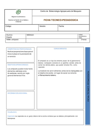 Regional Cundinamarca
Sistema de Gestión de la Calidad y
Ambiental
Centro de Biotecnología Agropecuaria de Mosquera
FICHA TECNICO-PEDAGOGICA
Código: Versión: Fecha:
Alumno:
Brigada
MODULO: HORAS
ASIGNADAS AL
TEMA
TEMA: antipasto 3 horas
OBJETIVOSOPERACIONALES:
Los antipasto pueden incluir tanto
elementos cárnicos como
de verduras, siendo por regla
general elementos fríos
COMPETENCIASPROFESIONALES:
Realizarpreparacionesbase parael
mise enplace enla prestaciónde
un servicio
CONOCIMIENTOS
El antipasto es un tipo de entrante propio de la gastronomía
italiana. L'antipasto consiste en un aperitivo servido antes de
comer los demás platos, que puede tomarse frío, como
caponata
La tradición de servir alimentos antes de los banquetes con
el objetivo de excitar, en lugar de saciar se remonta
al Renacimiento italiano.
FICHATECNICOPEDAGOGICA:
Vocabulario:
Caponata:La caponata es un guiso clásico de la cocina siciliana que se elabora principalmente con
berenjenas
INFORMACION ADICIONAL:
 