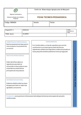 Regional Cundinamarca
Sistema de Gestión de la Calidad y
Ambiental
Centro de Biotecnología Agropecuaria de Mosquera
FICHA TECNICO-PEDAGOGICA
Código: 868465A Versión: Fecha:
BrigadaNº: 3 MODULO: HORAS
ASIGNADAS AL
TEMA
TEMA: Ajiaco ALUMNO:
OBJETIVOSOPERACIONALES:
Poderidentificarsaborese
ingredientesparadarle al
consumidorunbuenplatosinque
se pierdanlascaracterísticas
principalesde este producto
COMPETENCIASPROFESIONALES:
Realizarpreparacionesbase parael
mise enplace enla prestaciónde
un servicio
CONOCIMIENTOS
Es el nombre dadoa untipode sopatípica que consiste
usualmente enunasopao guisoa base de diversos
ingredientessólidoscomolegumbres ytubérculospicadosen
trozospequeñostambiénpodríamosincluirajíoaguacate
FICHATECNICOPEDAGOGICA:
Vocabulario:se encuentraenel diccionarioindiodelgrantolimense comoespecie de sancocho
condimentado
INFORMACION ADICIONAL:
Podemosañadirle todaslasclases
de papas para darle un sabormás
agradable yconsistente.
 