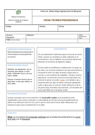 Regional Cundinamarca
Sistema de Gestión de la Calidad y
Ambiental
Centro de Biotecnología Agropecuaria de Mosquera
FICHA TECNICO-PEDAGOGICA
Código: Versión: Fecha:
Alumno:
BrigadaNº:
MODULO: HORAS
ASIGNADAS AL
TEMA
TEMA: Arroz pillaw
OBJETIVOSOPERACIONALES:
Identificar los ingredientes que se
necesitan para realizar un arroz
pillaw, totalmente inocuo y de muy
buena calidad.
Conocer el proceso técnico que se
debe llevar a cabo para realizar un
arroz pillaw.
COMPETENCIASPROFESIONALES:
Realizarpreparacionesbase parael
mise enplace enla prestaciónde
un servicio
CONOCIMIENTOS
Es una elaboración tradicional para el arroz de la cocina
hindú, aunque se considera un plato originado en la
cocina persa o turca, hallando sus primeras referencias
literarias en la historia de Alejandro Magno.
El arroz pilaf ha modificado su elaboración a lo largo de
los años y se conocen recetas en las que únicamente se
incorpora el arroz con algo de grasa y agua para su
cocción, o con la adición de vegetales, carnes e incluso
legumbres. La forma de cocinar el arroz pilaf básico es
dorando el grano en aceite o ghee, con cebolla o ajo y
especias para dar algo de sabor y después agregando
caldo o agua para su cocción. Suele utilizarse un arroz
de grano largo aromático, tipo basmati, y el resultado del
arroz pilaf debe ser el de grano suelto.
FICHATECNICOPEDAGOGICA:
Vocabulario:
Ghee: es una especie de mantequilla clarificada que se emplea frecuentemente en la cocina
de la india y en la Paquistaní.
INFORMACION ADICIONAL:
Aunque se puede servir como entrante si el arroz pilaf o pilaw se acompaña de otros
ingredientes como carne o verduras, lo más habitual es servirlo como acompañamiento de
platos muy sabrosos como el curry, por lo que en este caso el arroz debe aderezarse con
especias suaves que no predominen en el plato.
 