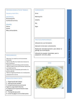 PREPARACION DELSITIODE TRABAJO:
Equiposymateriales:
MATERIALES:
Rusopequeño.
Cuchara de servicio.
EQUIPOS:
Horno.
Estufa.
Mesa antioxidante.
FICHATECNICOPEDAGOGICA:
INGREDIENTES:
Arroz
Mantequilla
Cebolla
Ajo
Agua
PROCEDIMIENTO:
-Reclamar las materias en el economato
(almacén)
-Retirar del officelos materiales necesarios
para la práctica
-Higienizar áreas detrabajo y herramientas.
-Realizar operaciones preliminares necesarias
a la materia prima.
-Desarrollar lasactividades pertinentes a la
práctica del día.
-Realizar higieneprofunda a las instalaciones
y equipos de la cocina
REQUISITOSPARA EL ÉXITO:
1 - Organizacióndel trabajo
2 - Aplicacióndel método
3- Cumplimientode lasnormasde
higiene yseguridadindustrial.
4- Exigenciasenlapresentación(ropa
adecuada)
5 - Tiempode ejecución
6- visitarlaspáginas de losfabricantes
FOTO
PRACTICASPROFESIONALES:
Utilización de una formulación.
Aplicación de las bpm correctamente.
Realización del balanceamiento para obtener el
gramaje de la formulación.
Utilización de equipos industriales para la
preparación del arroz pillaw.
 