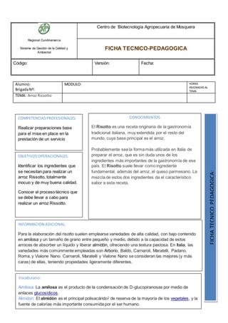 Regional Cundinamarca
Sistema de Gestión de la Calidad y
Ambiental
Centro de Biotecnología Agropecuaria de Mosquera
FICHA TECNICO-PEDAGOGICA
Código: Versión: Fecha:
Alumno:
BrigadaNº:
MODULO: HORAS
ASIGNADAS AL
TEMA
TEMA: Arroz Rissotto
OBJETIVOSOPERACIONALES:
Identificar los ingredientes que
se necesitan para realizar un
arroz Rissotto, totalmente
inocuo y de muy buena calidad.
Conocer el proceso técnico que
se debe llevar a cabo para
realizar un arroz Rissotto.
COMPETENCIASPROFESIONALES:
Realizar preparaciones base
para el mise en place en la
prestación de un servicio
CONOCIMIENTOS
El Risotto es una receta originaria de la gastronomía
tradicional italiana, muy extendida por el resto del
mundo, cuya base principal es el arroz.
Probablemente sea la forma más utilizada en Italia de
preparar el arroz, que es sin duda unos de los
ingredientes más importantes de la gastronomía de ese
país. El Risotto suele llevar como ingrediente
fundamental, además del arroz, el queso parmesano. La
mezcla de estos dos ingredientes da el característico
sabor a esta receta.
FICHATECNICOPEDAGOGICA:
Vocabulario:
Amilosa: La amilosa es el producto de la condensación de D-glucopiranosas por medio de
enlaces glucosídicos.
Almidon: El almidón es el principal polisacárido1
de reserva de la mayoría de los vegetales, y la
fuente de calorías más importante consumida por el ser humano.
INFORMACION ADICIONAL:
Para la elaboración del risotto suelen emplearse variedades de alta calidad, con bajo contenido
en amilosa y un tamaño de grano entre pequeño y medio, debido a la capacidad de estos
arroces de absorber un líquido y liberar almidón, ofreciendo una textura pastosa. En Italia, las
variedades más comúnmente empleadas son Arborio, Baldo, Carnaroli, Maratelli, Padano,
Roma, y Vialone Nano. Carnaroli, Maratelli y Vialone Nano se consideran las mejores (y más
caras) de ellas, teniendo propiedades ligeramente diferentes.
 