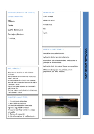 PREPARACION DELSITIODE TRABAJO:
Equiposymateriales:
2 Rusos.
Estufa.
Cucha de servicio.
Bandejas plásticas.
Cuchillos.
FICHATECNICOPEDAGOGICA:
INGREDIENTES:
Arroz Bomba.
Cremade leche.
VinoBlanco.
Sal.
Agua.
PROCEDIMIENTO:
-Reclamar las materias en el economato
(almacén)
-Retirar del officelos materiales necesarios
para la práctica
-Higienizar áreas detrabajo y herramientas.
-Realizar operaciones preliminares necesarias
a la materia prima.
-Desarrollar lasactividades pertinentes a la
práctica del día.
-Realizar higieneprofunda a las instalaciones
y equipos de la cocina
REQUISITOSPARA EL ÉXITO:
1 - Organizacióndel trabajo
2 - Aplicacióndel método
3- Cumplimientode lasnormasde
higiene yseguridadindustrial.
4- Exigenciasenlapresentación(ropa
adecuada)
5 - Tiempode ejecución
6- visitarlaspáginas de losfabricantes
FOTO
PRACTICASPROFESIONALES:
Utilización de una formulación.
Aplicación de las bpm correctamente.
Realización del balancea-miento para obtener el
gramaje de la formulación.
Aplicación de la técnica de Cortez para vegetales.
Utilización de equipos industriales para la
preparación del arroz Rissotto.
 
