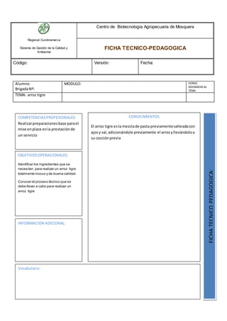 Regional Cundinamarca
Sistema de Gestión de la Calidad y
Ambiental
Centro de Biotecnología Agropecuaria de Mosquera
FICHA TECNICO-PEDAGOGICA
Código: Versión: Fecha:
Alumno:
BrigadaNº:
MODULO: HORAS
ASIGNADAS AL
TEMA
TEMA: arroz tigre
OBJETIVOSOPERACIONALES:
Identificar los ingredientes que se
necesitan para realizar un arroz tigre
totalmente inocuo y de buena calidad.
Conocer el proceso técnico que se
debe llevar a cabo para realizar un
arroz tigre
COMPETENCIASPROFESIONALES:
Realizarpreparacionesbase parael
mise enplace enla prestaciónde
un servicio
CONOCIMIENTOS
El arroz tigre esla mezclade pasta previamentesalteadacon
ajosy sal,adicionándole previamente el arrozyllevándoloa
su cocciónprevia
FICHATECNICOPEDAGOGICA:
Vocabulario:
INFORMACION ADICIONAL:
 