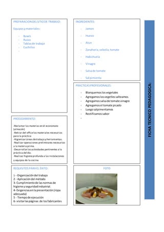 PREPARACION DELSITIODE TRABAJO:
Equiposymateriales:
- Bowls
- Rusos
- Tablasde trabajo
- Cuchillos
-
FICHATECNICOPEDAGOGICA:
INGREDIENTES:
- Jamon
- Huevo
- Atun
- Zanahoria,cebolla,tomate
- Habichuela
- Vinagre
- Salsade tomate
- Sal pimienta
PROCEDIMIENTO:
-Reclamar las materias en el economato
(almacén)
-Retirar del officelos materiales necesarios
para la práctica
-Higienizar áreas detrabajo y herramientas.
-Realizar operaciones preliminares necesarias
a la materia prima.
-Desarrollar lasactividades pertinentes a la
práctica del día.
-Realizar higieneprofunda a las instalaciones
y equipos de la cocina
REQUISITOSPARA EL ÉXITO:
1 - Organizacióndel trabajo
2 - Aplicacióndel método
3- Cumplimientode lasnormasde
higiene yseguridadindustrial.
4- Exigenciasenlapresentación(ropa
adecuada)
5 - Tiempode ejecución
6- visitarlaspáginas de losfabricantes
FOTO
PRACTICASPROFESIONALES:
- Blanquemoslosvegetales
- Agregamoslosvegetlessalteamos
- Agregamossalsade tomate vinagre
- Agregamosel tomate picado
- Luegosalpimentamos
- Rectificamossabor
-
 