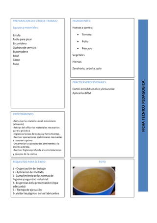 PREPARACION DELSITIODE TRABAJO:
Equiposymateriales:
Estufa
Tabla para picar
Escurridera
Cuchara de servicio
Espumadera
Bowl
Casco
Ruso
FICHATECNICOPEDAGOGICA:
INGREDIENTES:
Huesoso carnes:
 Ternera
 Pollo
 Pescado
Vegetales
Hiervas
Zanahoria, cebolla, apio
PROCEDIMIENTO:
-Reclamar las materias en el economato
(almacén)
-Retirar del officelos materiales necesarios
para la práctica
-Higienizar áreas detrabajo y herramientas.
-Realizar operaciones preliminares necesarias
a la materia prima.
-Desarrollar lasactividades pertinentes a la
práctica del día.
-Realizar higieneprofunda a las instalaciones
y equipos de la cocina
REQUISITOSPARA EL ÉXITO:
1 - Organizacióndel trabajo
2 - Aplicacióndel método
3- Cumplimientode lasnormasde
higiene yseguridadindustrial.
4- Exigenciasenlapresentación(ropa
adecuada)
5 - Tiempode ejecución
6- visitarlaspáginas de losfabricantes
FOTO
PRACTICASPROFESIONALES:
Cortesenmédiumdice ybrounoise
AplicarlasBPM
 