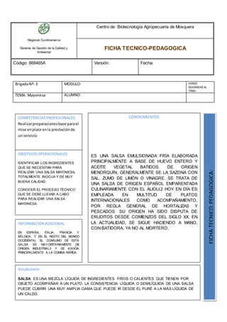 Regional Cundinamarca
Sistema de Gestión de la Calidad y
Ambiental
Centro de Biotecnología Agropecuaria de Mosquera
FICHA TECNICO-PEDAGOGICA
Código: 868465A Versión: Fecha:
BrigadaNº: 3 MODULO: HORAS
ASIGNADAS AL
TEMA
TEMA: Mayonesa ALUMNO:
OBJETIVOS OPERACIONALES:
IDENTIFICAR LOS INGREDIENTES
QUE SE NECESITAN PARA
REALIZAR UNA SALSA MAYONESA,
TOTALMENTE INOCUA Y DE MUY
BUENA CALIDAD.
CONOCER EL PROCESO TÉCNICO
QUE SE DEBE LLEVAR A CABO
PARA REALIZAR UNA SALSA
MAYONESA.
COMPETENCIASPROFESIONALES:
Realizarpreparacionesbase parael
mise enplace enla prestaciónde
un servicio
CONOCIMIENTOS
ES UNA SALSA EMULSIONADA FRÍA ELABORADA
PRINCIPALMENTE A BASE DE HUEVO ENTERO Y
ACEITE VEGETAL BATIDOS. DE ORIGEN
MENORQUÍN, GENERALMENTE SE LA SAZONA CON
SAL, ZUMO DE LIMÓN O VINAGRE. SE TRATA DE
UNA SALSA DE ORIGEN ESPAÑOL EMPARENTADA
CULINARIAMENTE CON EL ALIOLI.2 HOY EN DÍA ES
EMPLEADA EN MULTITUD DE PLATOS
INTERNACIONALES COMO ACOMPAÑAMIENTO,
POR REGLA GENERAL DE HORTALIZAS Y
PESCADOS. SU ORIGEN HA SIDO DISPUTA DE
ERUDITOS DESDE COMIENZOS DEL SIGLO XX. EN
LA ACTUALIDAD, SE SIGUE HACIENDO A MANO,
CON BATIDORA, YA NO AL MORTERO.
FICHATECNICOPEDAGOGICA:
Vocabulario:
SALSA: ES UNA MEZCLA LÍQUIDA DE INGREDIENTES FRÍOS O CALIENTES QUE TIENEN POR
OBJETO ACOMPAÑAR A UN PLATO. LA CONSISTENCIA LÍQUIDA O SEMILÍQUIDA DE UNA SALSA
PUEDE CUBRIR UNA MUY AMPLIA GAMA QUE PUEDE IR DESDE EL PURÉ A LA MÁS LÍQUIDA DE
UN CALDO.
INFORMACION ADICIONAL:
EN ESPAÑA, ITALIA, FRANCIA Y
BÉLGICA, Y EN EL RESTO DEL MUNDO
OCCIDENTAL EL CONSUMO DE ESTA
SALSA ES MAYORITARIAMENTE DE
ORIGEN INDUSTRIAL3 Y SE ASOCIA
PRINCIPALMENTE A LA COMIDA RÁPIDA.
 