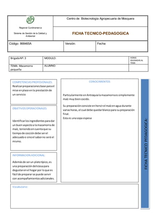 Regional Cundinamarca
Sistema de Gestión de la Calidad y
Ambiental
Centro de Biotecnología Agropecuaria de Mosquera
FICHA TECNICO-PEDAGOGICA
Código: 868465A Versión: Fecha:
BrigadaNº: 3 MODULO: HORAS
ASIGNADAS AL
TEMA
TEMA: Mazamorra
pequeña
ALUMNO:
OBJETIVOSOPERACIONALES:
Identificarlosingredientesparadar
un buenaspectoa lamazamorra de
maíz, teniendoencuentaque su
tiempode coccióndebe serel
adecuadoo sinoel saborno será el
mismo.
COMPETENCIASPROFESIONALES:
Realizarpreparacionesbase parael
mise enplace enla prestaciónde
un servicio
CONOCIMIENTOS
Particularmente enAntioquialamazamorraessimplemente
maíz muy biencocido.
Su preparaciónconsiste enhervirel maízenagua durante
variashoras, el cual debe quedarblancopara supreparación
final.
Esta es unasopa espesa
FICHATECNICOPEDAGOGICA:
Vocabulario:
INFORMACION ADICIONAL:
Ademásde serun platotípico,es
una preparacióndeliciosapara
degustarenel hogar por loque es
fácil de preparar se puede servir
con acompañamientosadicionales.
 