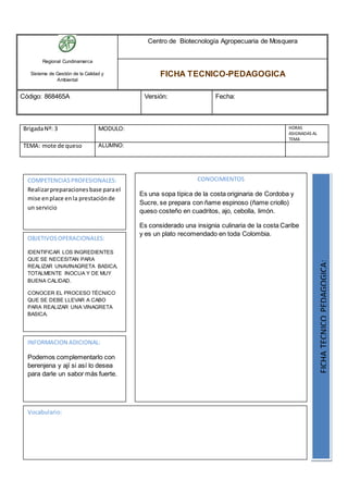 Regional Cundinamarca
Sistema de Gestión de la Calidad y
Ambiental
Centro de Biotecnología Agropecuaria de Mosquera
FICHA TECNICO-PEDAGOGICA
Código: 868465A Versión: Fecha:
BrigadaNº: 3 MODULO: HORAS
ASIGNADAS AL
TEMA
TEMA: mote de queso ALUMNO:
OBJETIVOSOPERACIONALES:
IDENTIFICAR LOS INGREDIENTES
QUE SE NECESITAN PARA
REALIZAR UNAVINAGRETA BASICA,
TOTALMENTE INOCUA Y DE MUY
BUENA CALIDAD.
CONOCER EL PROCESO TÉCNICO
QUE SE DEBE LLEVAR A CABO
PARA REALIZAR UNA VINAGRETA
BASICA.
COMPETENCIASPROFESIONALES:
Realizarpreparacionesbase parael
mise enplace enla prestaciónde
un servicio
CONOCIMIENTOS
Es una sopa típica de la costa originaria de Cordoba y
Sucre, se prepara con ñame espinoso (ñame criollo)
queso costeño en cuadritos, ajo, cebolla, limón.
Es considerado una insignia culinaria de la costa Caribe
y es un plato recomendado en toda Colombia.
FICHATECNICOPEDAGOGICA:
Vocabulario:
INFORMACION ADICIONAL:
Podemos complementarlo con
berenjena y ají si así lo desea
para darle un sabor más fuerte.
 