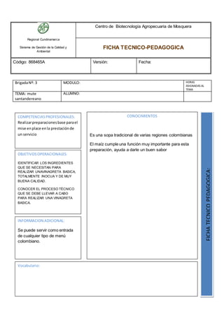 Regional Cundinamarca
Sistema de Gestión de la Calidad y
Ambiental
Centro de Biotecnología Agropecuaria de Mosquera
FICHA TECNICO-PEDAGOGICA
Código: 868465A Versión: Fecha:
BrigadaNº: 3 MODULO: HORAS
ASIGNADAS AL
TEMA
TEMA: mute
santandereano
ALUMNO:
OBJETIVOSOPERACIONALES:
IDENTIFICAR LOS INGREDIENTES
QUE SE NECESITAN PARA
REALIZAR UNAVINAGRETA BASICA,
TOTALMENTE INOCUA Y DE MUY
BUENA CALIDAD.
CONOCER EL PROCESO TÉCNICO
QUE SE DEBE LLEVAR A CABO
PARA REALIZAR UNA VINAGRETA
BASICA.
COMPETENCIASPROFESIONALES:
Realizarpreparacionesbase parael
mise enplace enla prestaciónde
un servicio
CONOCIMIENTOS
Es una sopa tradicional de varias regiones colombianas
El maíz cumple una función muy importante para esta
preparación, ayuda a darle un buen sabor
FICHATECNICOPEDAGOGICA:
Vocabulario:
INFORMACION ADICIONAL:
Se puede servir como entrada
de cualquier tipo de menú
colombiano.
 