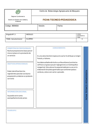 Regional Cundinamarca
Sistema de Gestión de la Calidad y
Ambiental
Centro de Biotecnología Agropecuaria de Mosquera
FICHA TECNICO-PEDAGOGICA
Código: 868465A Versión: Fecha:
BrigadaNº: 3 MODULO: HORAS
ASIGNADAS AL
TEMA
TEMA: Salsabechamel ALUMNO: 3
OBJETIVOSOPERACIONALES:
Poderidentificarbienlos
ingredientesparadaruna buena
preparaciónyelaborarun producto
con éxito
COMPETENCIAS PROFESIONALES:
Realizarpreparacionesbase parael
mise enplace enla prestaciónde
un servicio
CONOCIMIENTOS
Es una salsamás bienespesaala cual se le atribuye unorigen
francés,e italiano.
Se elaboraañadiendoleche aunRoux blanco(unaharina
sofritaesun grasa que por reglageneral,esmantequillao
margarina).Esta salsase ha popularizadoporsuuso enla
elaboraciónde platosgratinadosque contienenpastao
verduras,solas ocon carne o pescado.
FICHATECNICOPEDAGOGICA:
Vocabulario:
INFORMACION ADICIONAL:
Se puede servircomo
acompañamientode carnes
 