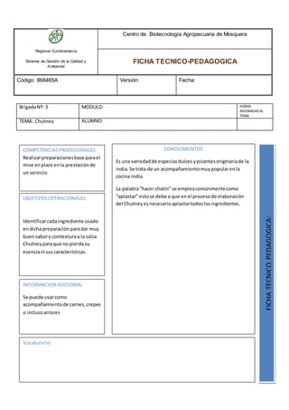 Regional Cundinamarca
Sistema de Gestión de la Calidad y
Ambiental
Centro de Biotecnología Agropecuaria de Mosquera
FICHA TECNICO-PEDAGOGICA
Código: 868465A Versión: Fecha:
BrigadaNº: 3 MODULO: HORAS
ASIGNADAS AL
TEMA
TEMA: Chutney ALUMNO:
OBJETIVOSOPERACIONALES:
Identificarcadaingrediente usado
endicha preparaciónparadar muy
buensabory contexturaa la salsa
Chutneyparaque no pierdasu
esenciani suscaracterísticas.
COMPETENCIASPROFESIONALES:
Realizarpreparacionesbase parael
mise enplace enla prestaciónde
un servicio
CONOCIMIENTOS
Es una variedadde especiasdulcesypicantesoriginariade la
india.Se trata de un acompañamientomuypopularenla
cocina india.
La palabra“hacer chatni”se empleacomúnmentecomo
“aplastar” estose debe a que enel procesode elaboración
del Chutneyesnecesarioaplastartodoslosingredientes.
FICHATECNICOPEDAGOGICA:
Vocabulario:
INFORMACION ADICIONAL:
Se puede usarcomo
acompañamientode carnes,crepes
o inclusoarroces
 
