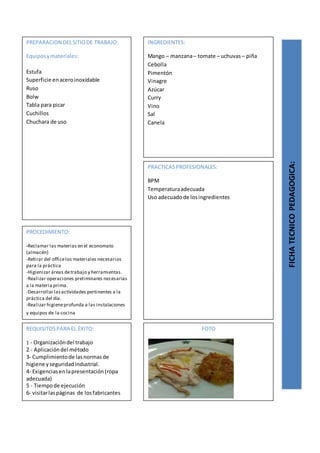 PREPARACION DELSITIODE TRABAJO:
Equiposymateriales:
Estufa
Superficie enaceroinoxidable
Ruso
Bolw
Tabla para picar
Cuchillos
Chuchara de uso
FICHATECNICOPEDAGOGICA:
INGREDIENTES:
Mango – manzana– tomate – uchuvas – piña
Cebolla
Pimentón
Vinagre
Azúcar
Curry
Vino
Sal
Canela
PROCEDIMIENTO:
-Reclamar las materias en el economato
(almacén)
-Retirar del officelos materiales necesarios
para la práctica
-Higienizar áreas detrabajo y herramientas.
-Realizar operaciones preliminares necesarias
a la materia prima.
-Desarrollar lasactividades pertinentes a la
práctica del día.
-Realizar higieneprofunda a las instalaciones
y equipos de la cocina
REQUISITOSPARA EL ÉXITO:
1 - Organizacióndel trabajo
2 - Aplicacióndel método
3- Cumplimientode lasnormasde
higiene yseguridadindustrial.
4- Exigenciasenlapresentación(ropa
adecuada)
5 - Tiempode ejecución
6- visitarlaspáginas de losfabricantes
FOTO
PRACTICASPROFESIONALES:
BPM
Temperaturaadecuada
Uso adecuadode losingredientes
 