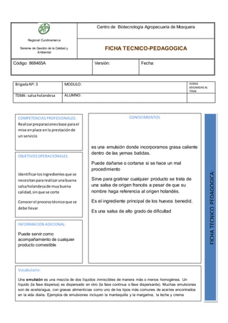 Regional Cundinamarca
Sistema de Gestión de la Calidad y
Ambiental
Centro de Biotecnología Agropecuaria de Mosquera
FICHA TECNICO-PEDAGOGICA
Código: 868465A Versión: Fecha:
BrigadaNº: 3 MODULO: HORAS
ASIGNADAS AL
TEMA
TEMA: salsaholandesa ALUMNO:
OBJETIVOSOPERACIONALES:
Identificarlosingredientesque se
necesitanpararealizarunabuena
salsaholandesade muybuena
calidad,sinque se corte
Conocerel procesotécnicoque se
debe llevar
COMPETENCIAS PROFESIONALES:
Realizarpreparacionesbase parael
mise enplace enla prestaciónde
un servicio
CONOCIMIENTOS
es una emulsión donde incorporamos grasa caliente
dentro de las yemas batidas.
Puede dañarse o cortarse si se hace un mal
procedimiento
Sirve para gratinar cualquier producto se trata de
una salsa de origen francés a pesar de que su
nombre haga referencia al origen holandés.
Es el ingrediente principal de los huevos benedid.
Es una salsa de alto grado de dificultad FICHATECNICOPEDAGOGICA:
Vocabulario:
Una emulsión es una mezcla de dos líquidos inmiscibles de manera más o menos homogénea. Un
líquido (la fase dispersa) es dispersado en otro (la fase continua o fase dispersante). Muchas emulsiones
son de aceite/agua, con grasas alimenticias como uno de los tipos más comunes de aceites encontrados
en la vida diaria. Ejemplos de emulsiones incluyen la mantequilla y la margarina, la leche y crema
INFORMACION ADICIONAL:
Puede servir como
acompañamiento de cualquier
producto comestible
 