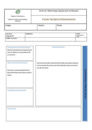 Regional Cundinamarca
Sistema de Gestión de la Calidad y
Ambiental
Centro de Biotecnología Agropecuaria de Mosquera
FICHA TECNICO-PEDAGOGICA
Código: Versión: Fecha:
Alumno:
BrigadaNº:
MODULO: HORAS
ASIGNADAS AL
TEMA
TEMA: Veloute
OBJETIVOSOPERACIONALES:
Conocery realizarpreparacióna
base de fondosclarospara realizar
salsas
COMPETENCIASPROFESIONALES:
Realizarpreparacionesbase parael
mise enplace enla prestaciónde
un servicio
CONOCIMIENTOS
Conocimientosde utilizaciónde fondosclarosparaemplear
enla creaciónde salsasy las derivadasde estasasi comoel
uso de lassalsas.
FICHATECNICOPEDAGOGICA:
Vocabulario:
INFORMACION ADICIONAL:
 
