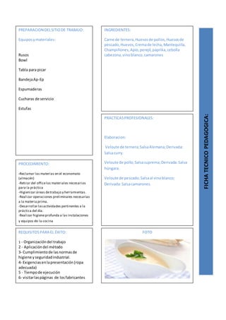 PREPARACION DELSITIODE TRABAJO:
Equiposymateriales:
Rusos
Bowl
Tabla para picar
BandejaAp-Ep
Espumaderas
Cucharas de servicio
Estufas
FICHATECNICOPEDAGOGICA:
INGREDIENTES:
Carne de ternera,Huesosde pollos,Huesosde
pescado,Huevos,Cremade lecha,Mantequilla,
Champiñones,Apio,perejil,paprika,cebolla
cabezona,vinoblanco,camarones
PROCEDIMIENTO:
-Reclamar las materias en el economato
(almacén)
-Retirar del officelos materiales necesarios
para la práctica
-Higienizar áreas detrabajo y herramientas.
-Realizar operaciones preliminares necesarias
a la materia prima.
-Desarrollar lasactividades pertinentes a la
práctica del día.
-Realizar higieneprofunda a las instalaciones
y equipos de la cocina
REQUISITOSPARA EL ÉXITO:
1 - Organizacióndel trabajo
2 - Aplicacióndel método
3- Cumplimientode lasnormasde
higiene yseguridadindustrial.
4- Exigenciasenlapresentación(ropa
adecuada)
5 - Tiempode ejecución
6- visitarlaspáginas de losfabricantes
FOTO
PRACTICASPROFESIONALES:
Elaboracion:
Veloute de ternera;SalsaAlemana;Derivada:
Salsacurry.
Veloute de pollo;Salsasuprema;Derivada:Salsa
húngara.
Veloute de pescado;Salsaal vinoblanco;
Derivada:Salsacamarones.
 