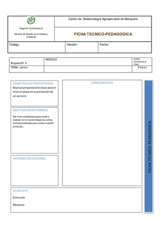 Regional Cundinamarca
Sistema de Gestión de la Calidad y
Ambiental
Centro de Biotecnología Agropecuaria de Mosquera
FICHA TECNICO-PEDAGOGICA
Código: Versión: Fecha:
BrigadaNº: 4
MODULO: HORAS
ASIGNADAS AL
TEMA
TEMA: carnes 3 horas
OBJETIVOSOPERACIONALES:
Ser mas cuidadosos para cortar y
realizar con el aprendizaje los cortes
correspondientes para cuidar nuestro
producto ..
COMPETENCIASPROFESIONALES:
Realizarpreparacionesbase parael
mise enplace enla prestaciónde
un servicio
CONOCIMIENTOS
FICHATECNICOPEDAGOGICA:
Vocabulario:
Entrecote
Mariposa
INFORMACION ADICIONAL:
 