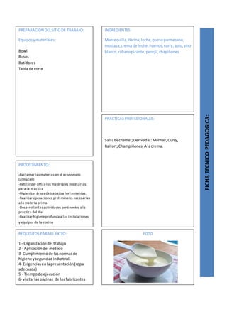 PREPARACION DELSITIODE TRABAJO:
Equiposymateriales:
Bowl
Rusos
Batidores
Tabla de corte
FICHATECNICOPEDAGOGICA:
INGREDIENTES:
Mantequilla,Harina,leche,quesoparmesano,
mostaza,crema de leche,huevos,curry,apio,vino
blanco,rabanopicante,perejil,chapiñones.
PROCEDIMIENTO:
-Reclamar las materias en el economato
(almacén)
-Retirar del officelos materiales necesarios
para la práctica
-Higienizar áreas detrabajo y herramientas.
-Realizar operaciones preliminares necesarias
a la materia prima.
-Desarrollar lasactividades pertinentes a la
práctica del día.
-Realizar higieneprofunda a las instalaciones
y equipos de la cocina
REQUISITOSPARA EL ÉXITO:
1 - Organizacióndel trabajo
2 - Aplicacióndel método
3- Cumplimientode lasnormasde
higiene yseguridadindustrial.
4- Exigenciasenlapresentación(ropa
adecuada)
5 - Tiempode ejecución
6- visitarlaspáginas de losfabricantes
FOTO
PRACTICASPROFESIONALES:
Salsabechamel;Derivadas:Mornay,Curry,
Raifort,Champiñones,A lacrema.
 
