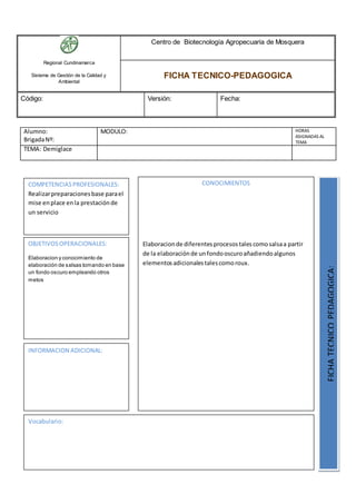 Regional Cundinamarca
Sistema de Gestión de la Calidad y
Ambiental
Centro de Biotecnología Agropecuaria de Mosquera
FICHA TECNICO-PEDAGOGICA
Código: Versión: Fecha:
Alumno:
BrigadaNº:
MODULO: HORAS
ASIGNADAS AL
TEMA
TEMA: Demiglace
OBJETIVOSOPERACIONALES:
Elaboracion y conocimiento de
elaboración de salsas tomando en base
un fondo oscuro empleando otros
metos
COMPETENCIASPROFESIONALES:
Realizarpreparacionesbase parael
mise enplace enla prestaciónde
un servicio
CONOCIMIENTOS
Elaboracionde diferentesprocesostalescomosalsaa partir
de la elaboraciónde unfondooscuroañadiendoalgunos
elementosadicionalestalescomoroux.
FICHATECNICOPEDAGOGICA:
Vocabulario:
INFORMACION ADICIONAL:
 