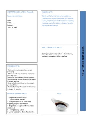 PREPARACION DELSITIODE TRABAJO:
Equiposymateriales:
Bowl
Rusos
Batidores
Tabla de corte
FICHATECNICOPEDAGOGICA:
INGREDIENTES:
Mantequilla,Harina,leche,huesosde res,
champiñones,cebollacabezona,ajos,tomillo
laurel,vinotinto,cremade leche,vinoblanco,
mostaza,pepinillo,azúcar,estragon,tomate,
zanahoria,cebollaroja.
PROCEDIMIENTO:
-Reclamar las materias en el economato
(almacén)
-Retirar del officelos materiales necesarios
para la práctica
-Higienizar áreas detrabajo y herramientas.
-Realizar operaciones preliminares necesarias
a la materia prima.
-Desarrollar lasactividades pertinentes a la
práctica del día.
-Realizar higieneprofunda a las instalaciones
y equipos de la cocina
REQUISITOSPARA EL ÉXITO:
1 - Organizacióndel trabajo
2 - Aplicacióndel método
3- Cumplimientode lasnormasde
higiene yseguridadindustrial.
4- Exigenciasenlapresentación(ropa
adecuada)
5 - Tiempode ejecución
6- visitarlaspáginas de losfabricantes
FOTO
PRACTICASPROFESIONALES:
Demiglace;derivadas:Robertocharcutierre,
estragon,bourgigon,Salsaespañola.
 