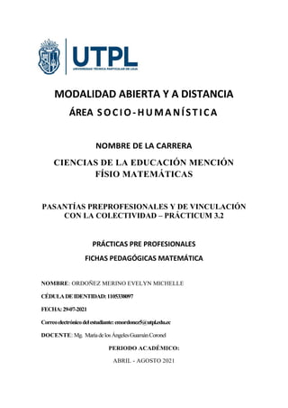 MODALIDAD ABIERTA Y A DISTANCIA
ÁREA SOCIO-HUMANÍSTICA
NOMBRE DE LA CARRERA
CIENCIAS DE LA EDUCACIÓN MENCIÓN
FÍSIO MATEMÁTICAS
PASANTÍAS PREPROFESIONALES Y DE VINCULACIÓN
CON LA COLECTIVIDAD – PRÁCTICUM 3.2
PRÁCTICAS PRE PROFESIONALES
FICHAS PEDAGÓGICAS MATEMÁTICA
NOMBRE: ORDOÑEZ MERINO EVELYN MICHELLE
CÉDULADEIDENTIDAD:1105338097
FECHA:29-07-2021
Correoelectrónicodelestudiante:emordonez5@utpl.edu.ec
DOCENTE: Mg. MaríadelosÁngelesGuamánCoronel
PERIODO ACADÉMICO:
ABRIL - AGOSTO 2021
 