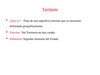 Territorio
• ¿Qué es? : Parte de una superficie terrestre que se encuentra
delimitada geográficamente.
• Función: Sin Territorio no hay estado.
• Influencia: Segundo elemento del Estado.
 