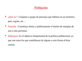 Población
• ¿Qué es? : Conjunto o grupo de personas que habitan en un territorio,
país, región, etc…
• Función: Constituye étnica y políticamente el núcleo de energías de
una o mas personas.
• Influencia: Es el objetivo fundamental de la política poblacional, ya
que son estos los que contribuyen de alguna u otra forma al bien
comun.
 