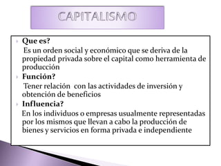  Que es?
Es un orden social y económico que se deriva de la
propiedad privada sobre el capital como herramienta de
producción
 Función?
Tener relación con las actividades de inversión y
obtención de beneficios
 Influencia?
En los individuos o empresas usualmente representadas
por los mismos que llevan a cabo la producción de
bienes y servicios en forma privada e independiente
 