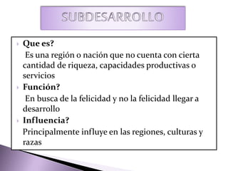 Que es?
Es una región o nación que no cuenta con cierta
cantidad de riqueza, capacidades productivas o
servicios
 Función?
En busca de la felicidad y no la felicidad llegar a
desarrollo
 Influencia?
Principalmente influye en las regiones, culturas y
razas
 