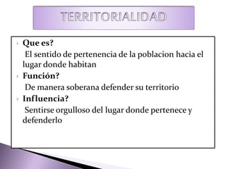  Que es?
El sentido de pertenencia de la poblacion hacia el
lugar donde habitan
 Función?
De manera soberana defender su territorio
 Influencia?
Sentirse orgulloso del lugar donde pertenece y
defenderlo
 