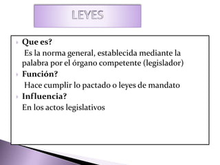  Que es?
Es la norma general, establecida mediante la
palabra por el órgano competente (legislador)
 Función?
Hace cumplir lo pactado o leyes de mandato
 Influencia?
En los actos legislativos
 