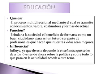  Que es?
El proceso multidireccional mediante el cual se trasmite
conocimientos, valore, costumbres y formas de actuar
 Función?
Brindar a la sociedad el beneficio de formarse como un
buen ciudadano, para así un futuro ser parte de
profesionales que hacen que nuestras vidas sean mejores
 Influencia?
Influye, ya que de esta depende la enseñanza que se les
da a los jóvenes de ahora sobre la política y sobre todo lo
que pasa en la actualidad acorde a este tema
 