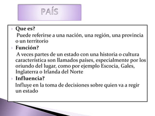  Que es?
Puede referirse a una nación, una región, una provincia
o un territorio
 Función?
A veces partes de un estado con una historia o cultura
característica son llamados países, especialmente por los
oriundo del lugar, como por ejemplo Escocia, Gales,
Inglaterra o Irlanda del Norte
 Influencia?
Influye en la toma de decisiones sobre quien va a regir
un estado
 