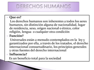  Que es?
Los derechos humanos son inherentes a todos los seres
humanos, sin distinción alguna de nacionalidad, lugar
de residencia, sexo, origen nacional o étnico, color
religión, lengua o cualquier otra condición
 Función?
Universales están a menudo contemplados en la ley y
garantizados por ella, a través de los tratados, el derecho
internacional consuetudinario, los principios generales
y otras fuentes del derecho internacional
 Influencia?
Es un beneficio total para la sociedad
 