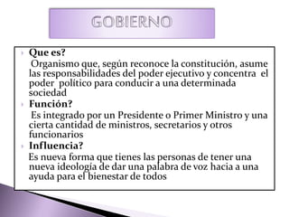  Que es?
Organismo que, según reconoce la constitución, asume
las responsabilidades del poder ejecutivo y concentra el
poder político para conducir a una determinada
sociedad
 Función?
Es integrado por un Presidente o Primer Ministro y una
cierta cantidad de ministros, secretarios y otros
funcionarios
 Influencia?
Es nueva forma que tienes las personas de tener una
nueva ideología de dar una palabra de voz hacia a una
ayuda para el bienestar de todos
 