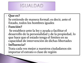  Que es?
Se entiende de manera formal; es decir, ante el
Estado, todos los hombres iguales
 Función?
Se establece ante la ley y ayuda a facilitar el
desarrollo de la personalidad y de la propiedad, lo
que hace que el estado tenga el limites en su
capacidad de intervención de dichas libertades
 Influencia?
Trata cada ves mejor a nuestros ciudadanos sin
importar el estrato o clase de región
 