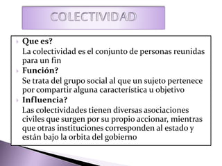  Que es?
La colectividad es el conjunto de personas reunidas
para un fin
 Función?
Se trata del grupo social al que un sujeto pertenece
por compartir alguna característica u objetivo
 Influencia?
Las colectividades tienen diversas asociaciones
civiles que surgen por su propio accionar, mientras
que otras instituciones corresponden al estado y
están bajo la orbita del gobierno
 