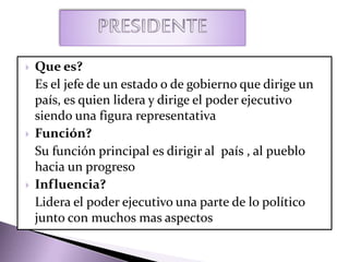  Que es?
Es el jefe de un estado o de gobierno que dirige un
país, es quien lidera y dirige el poder ejecutivo
siendo una figura representativa
 Función?
Su función principal es dirigir al país , al pueblo
hacia un progreso
 Influencia?
Lidera el poder ejecutivo una parte de lo político
junto con muchos mas aspectos
 