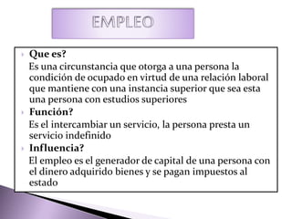  Que es?
Es una circunstancia que otorga a una persona la
condición de ocupado en virtud de una relación laboral
que mantiene con una instancia superior que sea esta
una persona con estudios superiores
 Función?
Es el intercambiar un servicio, la persona presta un
servicio indefinido
 Influencia?
El empleo es el generador de capital de una persona con
el dinero adquirido bienes y se pagan impuestos al
estado
 
